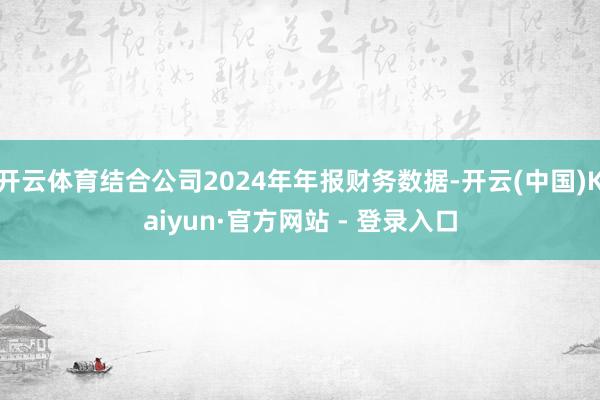 开云体育结合公司2024年年报财务数据-开云(中国)Kaiyun·官方网站 - 登录入口