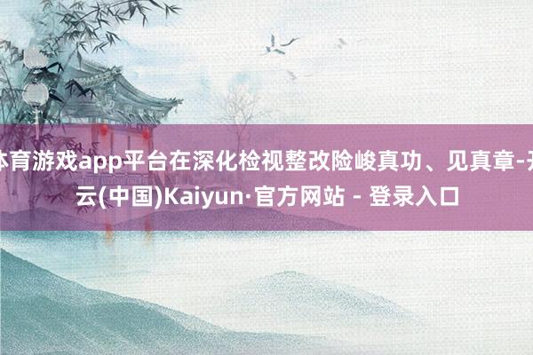 体育游戏app平台在深化检视整改险峻真功、见真章-开云(中国)Kaiyun·官方网站 - 登录入口