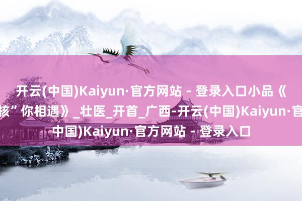 开云(中国)Kaiyun·官方网站 - 登录入口小品《新白娘子传说之“核”你相遇》_壮医_开首_广西-开云(中国)Kaiyun·官方网站 - 登录入口