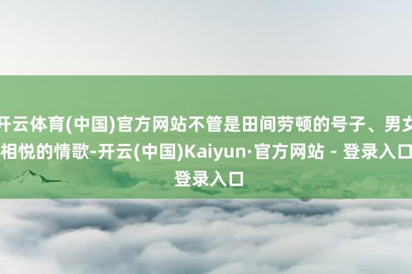 开云体育(中国)官方网站不管是田间劳顿的号子、男女相悦的情歌-开云(中国)Kaiyun·官方网站 - 登录入口