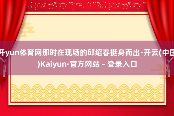 开yun体育网那时在现场的邱绍春挺身而出-开云(中国)Kaiyun·官方网站 - 登录入口