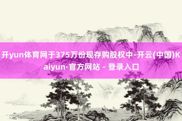 开yun体育网于375万份现存购股权中-开云(中国)Kaiyun·官方网站 - 登录入口