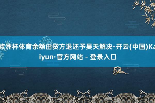 欧洲杯体育余额由贷方退还予昊天解决-开云(中国)Kaiyun·官方网站 - 登录入口