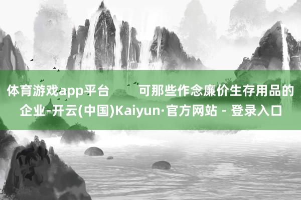 体育游戏app平台        可那些作念廉价生存用品的企业-开云(中国)Kaiyun·官方网站 - 登录入口