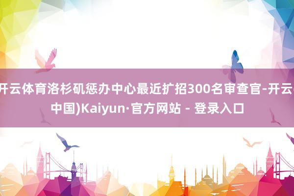 开云体育洛杉矶惩办中心最近扩招300名审查官-开云(中国)Kaiyun·官方网站 - 登录入口