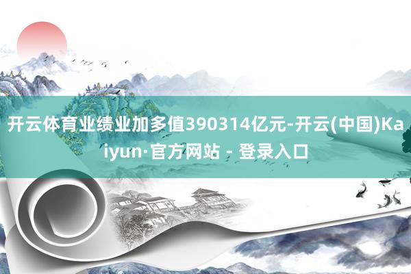 开云体育业绩业加多值390314亿元-开云(中国)Kaiyun·官方网站 - 登录入口