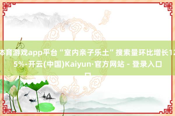 体育游戏app平台“室内亲子乐土”搜索量环比增长125%-开云(中国)Kaiyun·官方网站 - 登录入口