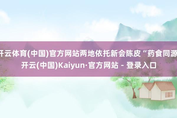开云体育(中国)官方网站两地依托新会陈皮“药食同源-开云(中国)Kaiyun·官方网站 - 登录入口
