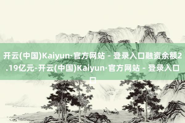 开云(中国)Kaiyun·官方网站 - 登录入口融资余额2.19亿元-开云(中国)Kaiyun·官方网站 - 登录入口