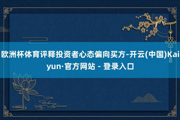 欧洲杯体育评释投资者心态偏向买方-开云(中国)Kaiyun·官方网站 - 登录入口