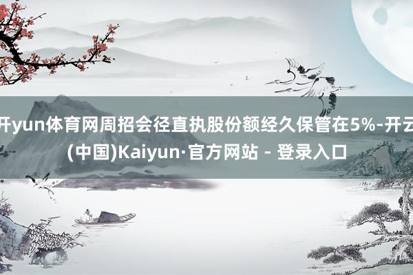 开yun体育网周招会径直执股份额经久保管在5%-开云(中国)Kaiyun·官方网站 - 登录入口
