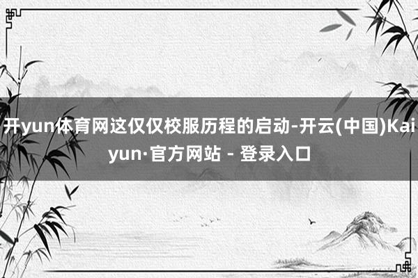 开yun体育网这仅仅校服历程的启动-开云(中国)Kaiyun·官方网站 - 登录入口