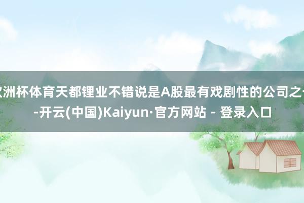 欧洲杯体育天都锂业不错说是A股最有戏剧性的公司之一-开云(中国)Kaiyun·官方网站 - 登录入口