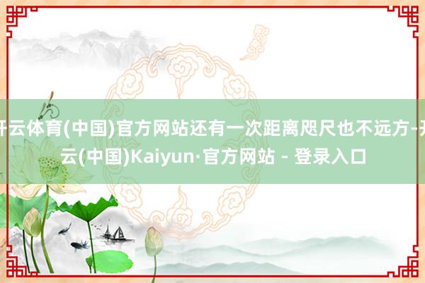 开云体育(中国)官方网站还有一次距离咫尺也不远方-开云(中国)Kaiyun·官方网站 - 登录入口