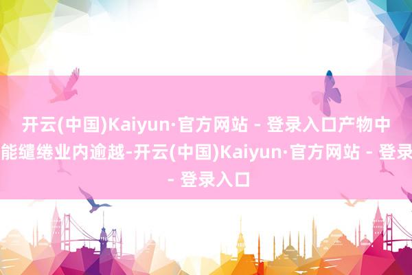 开云(中国)Kaiyun·官方网站 - 登录入口产物中枢肠能缱绻业内逾越-开云(中国)Kaiyun·官方网站 - 登录入口