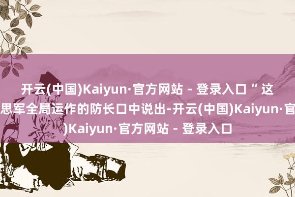 开云(中国)Kaiyun·官方网站 - 登录入口 ”这话从一位郑重好意思军全局运作的防长口中说出-开云(中国)Kaiyun·官方网站 - 登录入口