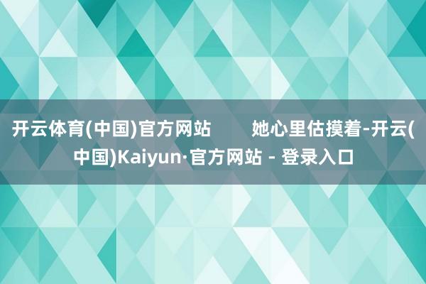 开云体育(中国)官方网站 她心里估摸着-开云(中国)Kaiyun·官方网站 - 登录入口