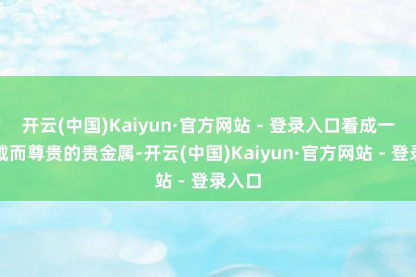 开云(中国)Kaiyun·官方网站 - 登录入口看成一种爱戴而尊贵的贵金属-开云(中国)Kaiyun·官方网站 - 登录入口