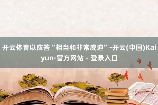 开云体育以应答“相当和非常威迫”-开云(中国)Kaiyun·官方网站 - 登录入口