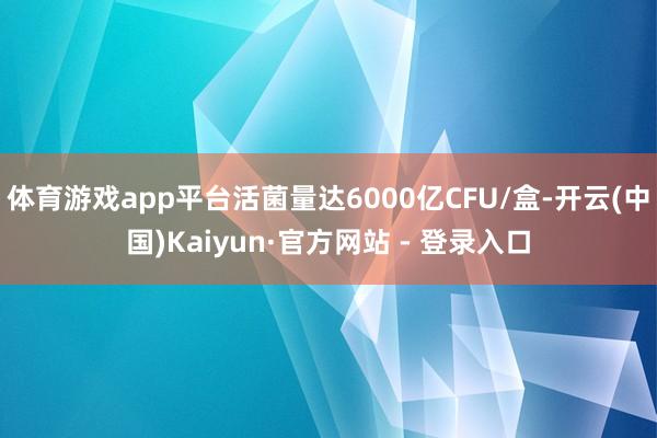 体育游戏app平台活菌量达6000亿CFU/盒-开云(中国)Kaiyun·官方网站 - 登录入口