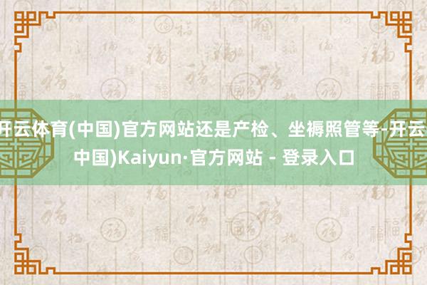 开云体育(中国)官方网站还是产检、坐褥照管等-开云(中国)Kaiyun·官方网站 - 登录入口