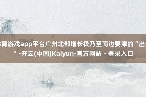 体育游戏app平台广州北部增长极乃至南边要津的“出生”-开云(中国)Kaiyun·官方网站 - 登录入口
