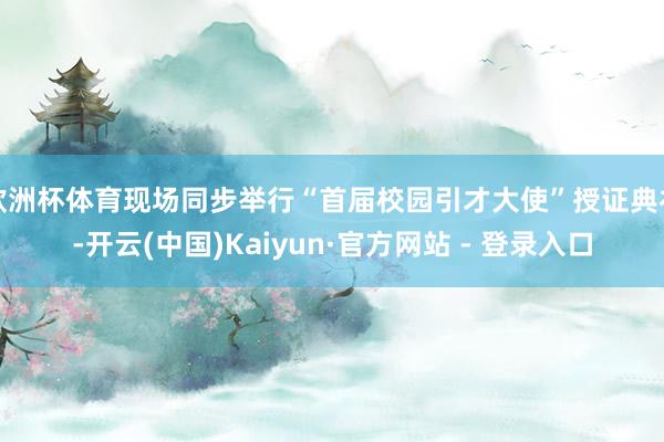 欧洲杯体育现场同步举行“首届校园引才大使”授证典礼-开云(中国)Kaiyun·官方网站 - 登录入口