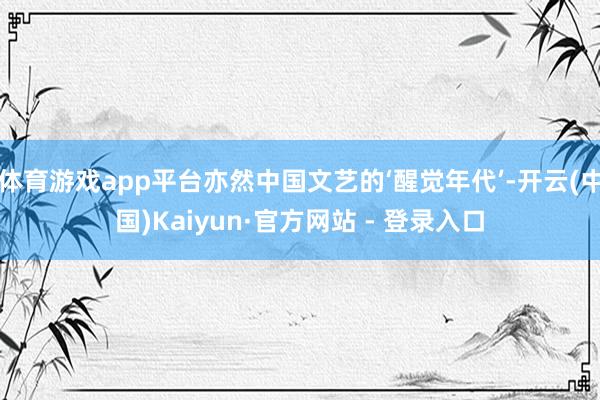 体育游戏app平台亦然中国文艺的‘醒觉年代’-开云(中国)Kaiyun·官方网站 - 登录入口