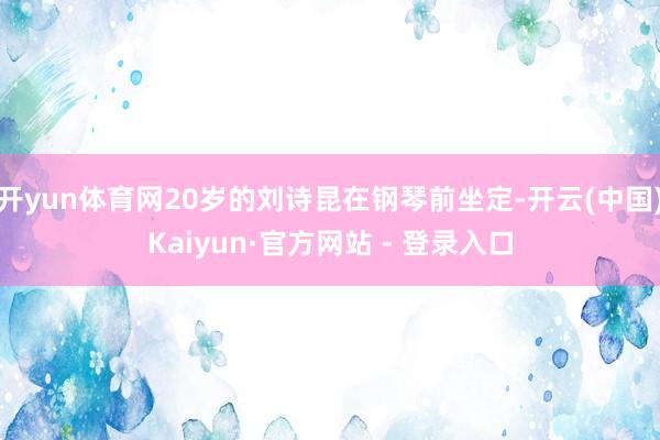 开yun体育网20岁的刘诗昆在钢琴前坐定-开云(中国)Kaiyun·官方网站 - 登录入口