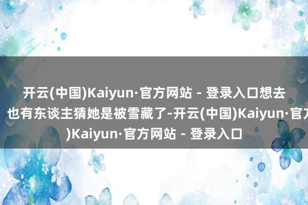 开云(中国)Kaiyun·官方网站 - 登录入口想去闯荡更大的寰宇；也有东谈主猜她是被雪藏了-开云(中国)Kaiyun·官方网站 - 登录入口