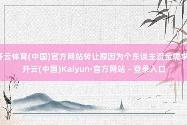 开云体育(中国)官方网站转让原因为个东谈主资金需求-开云(中国)Kaiyun·官方网站 - 登录入口