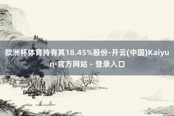 欧洲杯体育持有其18.45%股份-开云(中国)Kaiyun·官方网站 - 登录入口