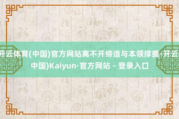 开云体育(中国)官方网站离不开缔造与本领撑握-开云(中国)Kaiyun·官方网站 - 登录入口