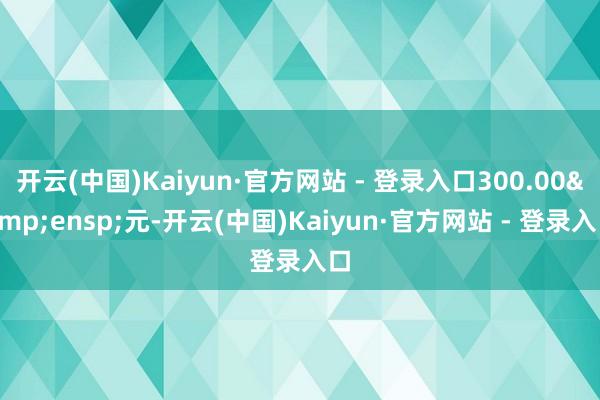 开云(中国)Kaiyun·官方网站 - 登录入口300.00&ensp;元-开云(中国)Kaiyun·官方网站 - 登录入口