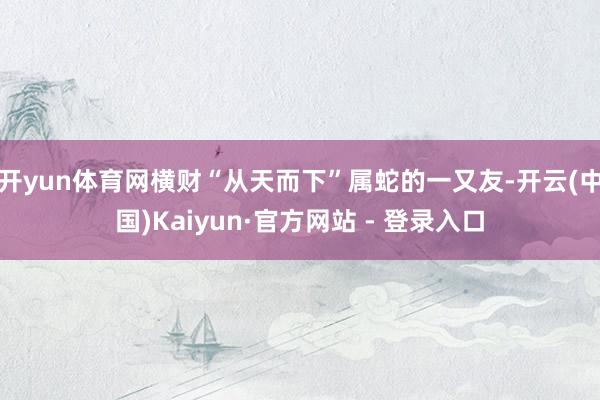 开yun体育网横财“从天而下”属蛇的一又友-开云(中国)Kaiyun·官方网站 - 登录入口