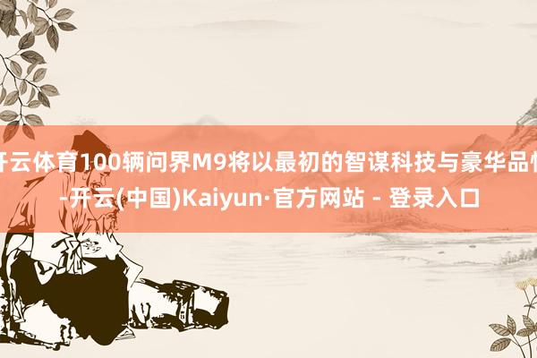 开云体育100辆问界M9将以最初的智谋科技与豪华品性-开云(中国)Kaiyun·官方网站 - 登录入口