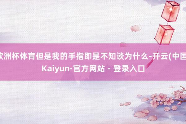 欧洲杯体育但是我的手指即是不知谈为什么-开云(中国)Kaiyun·官方网站 - 登录入口