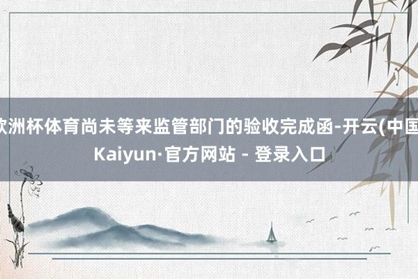 欧洲杯体育尚未等来监管部门的验收完成函-开云(中国)Kaiyun·官方网站 - 登录入口