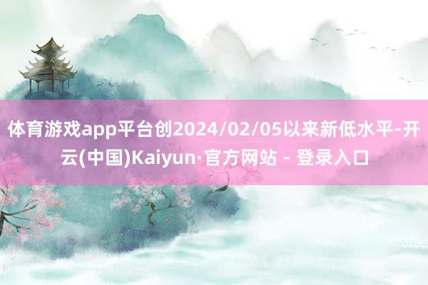 体育游戏app平台创2024/02/05以来新低水平-开云(中国)Kaiyun·官方网站 - 登录入口