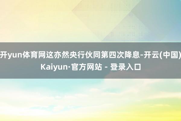 开yun体育网这亦然央行伙同第四次降息-开云(中国)Kaiyun·官方网站 - 登录入口
