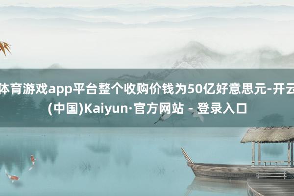体育游戏app平台整个收购价钱为50亿好意思元-开云(中国)Kaiyun·官方网站 - 登录入口
