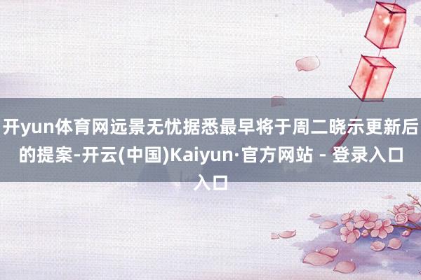 开yun体育网 远景无忧据悉最早将于周二晓示更新后的提案-开云(中国)Kaiyun·官方网站 - 登录入口