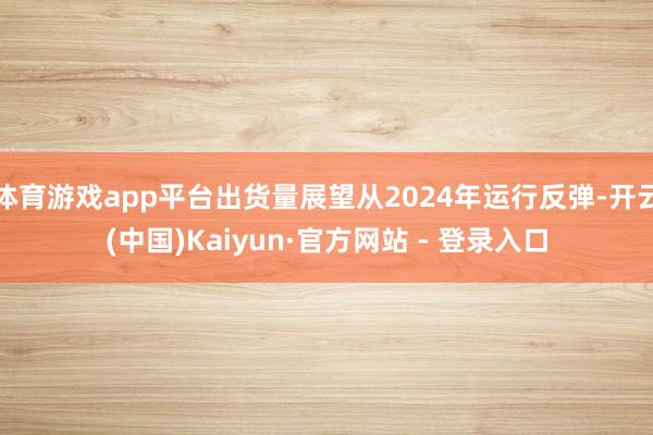 体育游戏app平台出货量展望从2024年运行反弹-开云(中国)Kaiyun·官方网站 - 登录入口