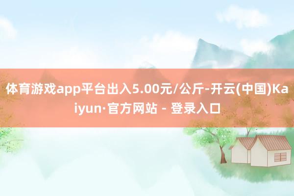 体育游戏app平台出入5.00元/公斤-开云(中国)Kaiyun·官方网站 - 登录入口
