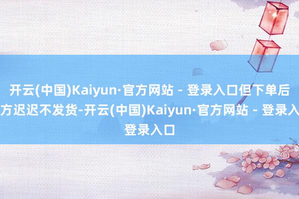 开云(中国)Kaiyun·官方网站 - 登录入口但下单后对方迟迟不发货-开云(中国)Kaiyun·官方网站 - 登录入口