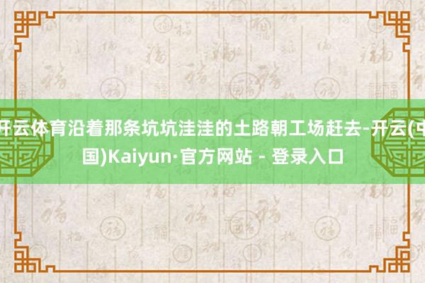 开云体育沿着那条坑坑洼洼的土路朝工场赶去-开云(中国)Kaiyun·官方网站 - 登录入口