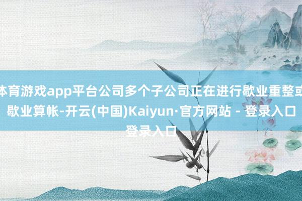 体育游戏app平台公司多个子公司正在进行歇业重整或歇业算帐-开云(中国)Kaiyun·官方网站 - 登录入口
