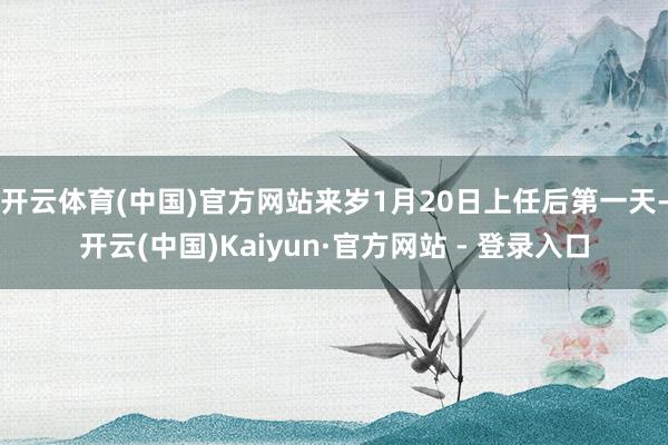 开云体育(中国)官方网站来岁1月20日上任后第一天-开云(中国)Kaiyun·官方网站 - 登录入口
