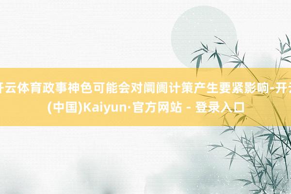 开云体育政事神色可能会对阛阓计策产生要紧影响-开云(中国)Kaiyun·官方网站 - 登录入口