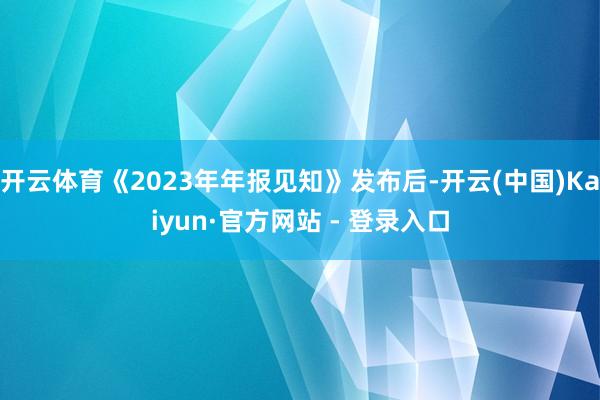 开云体育《2023年年报见知》发布后-开云(中国)Kaiyun·官方网站 - 登录入口